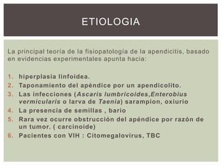 ETIOLOGIA
La principal teoría de la fisiopatología de la apendicitis, basado
en evidencias experimentales apunta hacia:
1. hiperplasia linfoidea.
2. Taponamiento del apéndice por un apendicolito.
3. Las infecciones (Ascaris lumbricoides,Enterobius
vermicularis o larva de Taenia) sarampion, oxiurio
4. La presencia de semillas , bario
5. Rara vez ocurre obstrucción del apéndice por razón de
un tumor. ( carcinoide)
6. Pacientes con VIH : Citomegalovirus, TBC

 