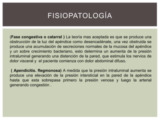 FISIOPATOLOGÍA
(Fase congestiva o catarral ) La teoría mas aceptada es que se produce una
obstrucción de la luz del apéndice como desencadénate, una vez obstruida se
produce una acumulación de secreciones normales de la mucosa del apéndice
y un sobre crecimiento bacteriano, esto determina un aumenta de la presión
intraluminal generando una distención de la pared, que estimula los nervios de
dolor visceral y el paciente comienza con dolor abdominal difuso.
( Apendicitis. flegmonosa) A medida que la presión intraluminal aumenta se
produce una elevación de la presión intersticial en la pared de la apéndice
hasta que esta sobrepasa primero la presión venosa y luego la arterial
generando congestión .

 