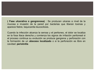 ( Fase ulcerativa o gangrenosa) : Se producen ulceras a nivel de la
mucosa e invasión de la pared por bacterias que liberan toxinas y
aparece fiebre, taquicardia leucocitosis.
Cuando la infección alcanza la serosa y el peritoneo, el dolor se localiza
en la fosa iliaca derecha y comienza los signos de irritación peritoneal si
el proceso continua su evolución se produce gangrena y perforación con
la formación de un absceso localizado o si la perforación es libre en
cavidad: periotnitis

 