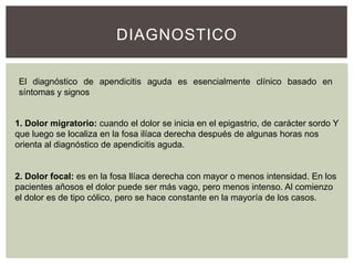 DIAGNOSTICO
El diagnóstico de apendicitis aguda es esencialmente clínico basado en
síntomas y signos

1. Dolor migratorio: cuando el dolor se inicia en el epigastrio, de carácter sordo Y
que luego se localiza en la fosa ilíaca derecha después de algunas horas nos
orienta al diagnóstico de apendicitis aguda.

2. Dolor focal: es en la fosa llíaca derecha con mayor o menos intensidad. En los
pacientes añosos el dolor puede ser más vago, pero menos intenso. Al comienzo
el dolor es de tipo cólico, pero se hace constante en la mayoría de los casos.

 