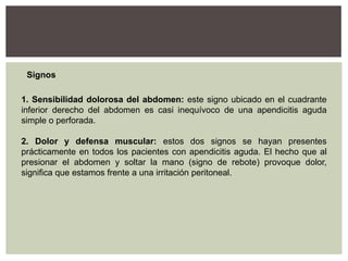 Signos
1. Sensibilidad dolorosa del abdomen: este signo ubicado en el cuadrante
inferior derecho del abdomen es casi inequívoco de una apendicitis aguda
simple o perforada.
2. Dolor y defensa muscular: estos dos signos se hayan presentes
prácticamente en todos los pacientes con apendicitis aguda. El hecho que al
presionar el abdomen y soltar la mano (signo de rebote) provoque dolor,
significa que estamos frente a una irritación peritoneal.

 