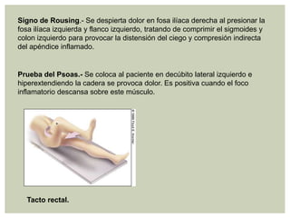 Signo de Rousing.- Se despierta dolor en fosa ilíaca derecha al presionar la
fosa ilíaca izquierda y flanco izquierdo, tratando de comprimir el sigmoides y
colon izquierdo para provocar la distensión del ciego y compresión indirecta
del apéndice inflamado.

Prueba del Psoas.- Se coloca al paciente en decúbito lateral izquierdo e
hiperextendiendo la cadera se provoca dolor. Es positiva cuando el foco
inflamatorio descansa sobre este músculo.

Tacto rectal.

 