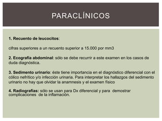 PARACLÍNICOS
1. Recuento de leucocitos:
cifras superiores a un recuento superior a 15.000 por mm3
2. Ecografía abdominal: sólo se debe recurrir a este examen en los casos de
duda diagnóstica.
3. Sedimento urinario: éste tiene importancia en el diagnóstico diferencial con el
cólico nefrítico y/o infección urinaria. Para interpretar los hallazgos del sedimento
urinario no hay que olvidar la anamnesis y el examen físico
4. Radiografías: sólo se usan para Dx diferencial y para demostrar
complicaciones de la inflamación.

 