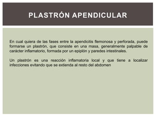 PLASTRÓN APENDICULAR

En cual quiera de las fases entre la apendicitis flemonosa y perforada, puede
formarse un plastrón, que consiste en una masa, generalmente palpable de
carácter inflamatorio, formada por un epiplón y paredes intestinales.
Un plastrón es una reacción inflamatoria local y que tiene a localizar
infecciones evitando que se extienda al resto del abdomen

 