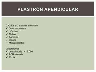 PLASTRÓN APENDICULAR

C/C: De 5-7 días de evolución
 Dolor abdominal
 vómitos
 Fiebre
 Anorexia
 Disuria
 Masa palpable
Laboratorios
 Leucocitosis > 12.000
 PCR elevada
 Piruia

 