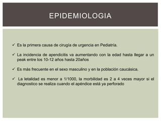 EPIDEMIOLOGIA

 Es la primera causa de cirugía de urgencia en Pediatría.

 La incidencia de apendicitis va aumentando con la edad hasta llegar a un
peak entre los 10-12 años hasta 20años
 Es más frecuente en el sexo masculino y en la población caucásica.
 La letalidad es menor a 1/1000, la morbilidad es 2 a 4 veces mayor si el
diagnostico se realiza cuando el apéndice está ya perforado

 