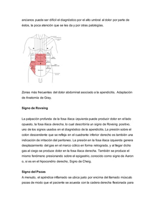 ancianos puede ser difícil el diagnóstico por el alto umbral al dolor por parte de
éstos, la poca atención que se les da y por otras patologías.
Zonas más frecuentes del dolor abdominal asociado a la apendicitis. Adaptación
de Anatomía de Gray.
Signo de Rovsing
La palpación profunda de la fosa ilíaca izquierda puede producir dolor en el lado
opuesto, la fosa ilíaca derecha, lo cual describiría un signo de Rovsing positivo,
uno de los signos usados en el diagnóstico de la apendicitis. La presión sobre el
colon descendente que se refleja en el cuadrante inferior derecho es también una
indicación de irritación del peritoneo. La presión en la fosa ilíaca izquierda genera
desplazamiento del gas en el marco cólico en forma retrograda, y al llegar dicho
gas al ciego se produce dolor en la fosa ilíaca derecha. También se produce el
mismo fenómeno presionando sobre el epigastrio, conocido como signo de Aaron
o, si es en el hipocondrio derecho, Signo de Cheig.
Signo del Psoas
A menudo, el apéndice inflamado se ubica justo por encima del llamado músculo
psoas de modo que el paciente se acuesta con la cadera derecha flexionada para
 