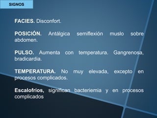 SIGNOS
FACIES. Disconfort.
POSICIÓN. Antálgica semiflexión muslo sobre
abdomen.
PULSO. Aumenta con temperatura. Gangrenosa,
bradicardia.
TEMPERATURA. No muy elevada, excepto en
procesos complicados.
Escalofríos, significan bacteriemia y en procesos
complicados
 