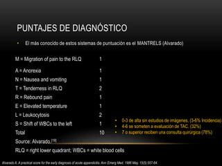 PUNTAJES DE DIAGNÓSTICO
• El más conocido de estos sistemas de puntuación es el MANTRELS (Alvarado)
M = Migration of pain to the RLQ 1
A = Anorexia 1
N = Nausea and vomiting 1
T = Tenderness in RLQ 2
R = Rebound pain 1
E = Elevated temperature 1
L = Leukocytosis 2
S = Shift of WBCs to the left 1
Total 10
Source: Alvarado.[19]
RLQ = right lower quadrant; WBCs = white blood cells
• 0-3 de alta sin estudios de imágenes, (3-6% Incidencia)
• 4-6 se someten a evaluación de TAC. (32%)
• 7 o superior reciben una consulta quirúrgica (78%)
Alvarado A. A practical score for the early diagnosis of acute appendicitis. Ann Emerg Med. 1986 May. 15(5):557-64.
 
