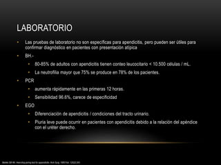 LABORATORIO
• Las pruebas de laboratorio no son específicas para apendicitis, pero pueden ser útiles para
confirmar diagnóstico en pacientes con presentación atípica
• BH.-
• 80-85% de adultos con apendicitis tienen conteo leucocitario < 10.500 células / mL.
• La neutrofilia mayor que 75% se produce en 78% de los pacientes.
• PCR
• aumenta rápidamente en las primeras 12 horas.
• Sensibilidad 96.6%, carece de especificidad
• EGO
• Diferenciación de apendicitis / condiciones del tracto urinario.
• Piuria leve puede ocurrir en pacientes con apendicitis debido a la relación del apéndice
con el uréter derecho.
Markle GB 4th. Heel-drop jarring test for appendicitis. Arch Surg. 1985 Feb. 120(2):243.
 