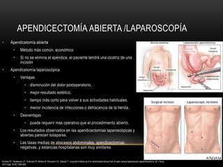 APENDICECTOMÍA ABIERTA /LAPAROSCOPÍA
• Apendicetomía abierta
• Método más común, económico
• Si no se elimina el apéndice, el paciente tendrá una cicatriz de una
incisión
• Apendicetomía laparoscópica
• Ventajas
• disminución del dolor postoperatorio,
• mejor resultado estético,
• tiempo más corto para volver a sus actividades habituales,
• menor incidencia de infecciones o dehiscencia de la herida.
• Desventajas
• puede requerir más operativo que el procedimiento abierto.
• Los resultados observados en las apendicectomías laparoscópicas y
abiertas parecen solaparse.
• Las tasas medias de abscesos abdominales, apendicectomías
negativas, y estancias hospitalarias son muy similares
Kouhia ST, Heiskanen JT, Huttunen R, Ahtola HI, Kiviniemi VV, Hakala T. Long-term follow-up of a randomized clinical trial of open versus laparoscopic appendicectomy. Br J Surg.
2010 Sep. 97(9):1395-400
 