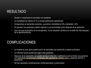 RESULTADO
• Simple o complicada el pronóstico es excelente
• La mortalidad es inferior al 1% si existe perforación apendicular.
• Excepciones en pacientes ancianos, que tienen mortalidad al 5% y lactantes 1-4%.
• En general, los pacientes pueden regresar a sus actividades poco después de la operación.
• Una vez que el paciente se ha recuperado, no se requieren cambios en el estilo de vida después
de la apendicectomía.
COMPLICACIONES
• La muerte es rara, pero puede ocurrir en pacientes con peritonitis y sepsis profundas.
• La infección grave puede dar lugar a íleo paralítico.
• Después de la operación, se pueden producir infección o dehiscencia de la herida, en pacientes
con apendicitis gangrenosa o perforada, íleo persistente, fístulas cecal, y absceso pélvico o
abdominal.
• Se han reportado complicaciones cardiovasculares y pulmonares
 