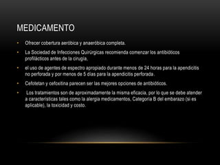 MEDICAMENTO
• Ofrecer cobertura aeróbica y anaeróbica completa.
• La Sociedad de Infecciones Quirúrgicas recomienda comenzar los antibióticos
profilácticos antes de la cirugía,
• el uso de agentes de espectro apropiado durante menos de 24 horas para la apendicitis
no perforada y por menos de 5 días para la apendicitis perforada.
• Cefotetan y cefoxitina parecen ser las mejores opciones de antibióticos.
• Los tratamientos son de aproximadamente la misma eficacia, por lo que se debe atender
a características tales como la alergia medicamentos, Categoría B del embarazo (si es
aplicable), la toxicidad y costo.
 