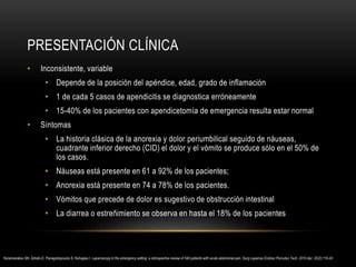 PRESENTACIÓN CLÍNICA
• Inconsistente, variable
• Depende de la posición del apéndice, edad, grado de inflamación
• 1 de cada 5 casos de apendicitis se diagnostica erróneamente
• 15-40% de los pacientes con apendicetomía de emergencia resulta estar normal
• Síntomas
• La historia clásica de la anorexia y dolor periumbilical seguido de náuseas,
cuadrante inferior derecho (CID) el dolor y el vómito se produce sólo en el 50% de
los casos.
• Náuseas está presente en 61 a 92% de los pacientes;
• Anorexia está presente en 74 a 78% de los pacientes.
• Vómitos que precede de dolor es sugestivo de obstrucción intestinal
• La diarrea o estreñimiento se observa en hasta el 18% de los pacientes
Karamanakos SN, Sdralis E, Panagiotopoulos S, Kehagias I. Laparoscopy in the emergency setting: a retrospective review of 540 patients with acute abdominal pain. Surg Laparosc Endosc Percutan Tech. 2010 Apr. 20(2):119-24
 