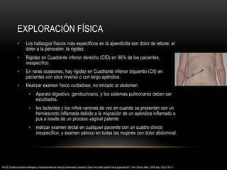 EXPLORACIÓN FÍSICA
• Los hallazgos físicos más específicos en la apendicitis son dolor de rebote, el
dolor a la percusión, la rigidez.
• Rigidez en Cuadrante inferior derecho (CID) en 96% de los pacientes,
inespecífico.
• En raras ocasiones, hay rigidez en Cuadrante inferior izquierdo (CII) en
pacientes con situs inverso o con largo apéndice.
• Realizar examen físico cuidadoso, no limitado al abdomen
• Aparato digestivo, genitourinario, y los sistemas pulmonares deben ser
estudiados.
• los lactantes y los niños varones de vez en cuando se presentan con un
hemiescroto inflamada debido a la migración de un apéndice inflamado o
pus a través de un proceso vaginal patente.
• realizar examen rectal en cualquier paciente con un cuadro clínico
inespecífico, y examen pélvico en todas las mujeres con dolor abdominal.
Yeh B. Evidence-based emergency medicine/rational clinical examination abstract. Does this adult patient have appendicitis?. Ann Emerg Med. 2008 Sep. 52(3):301-3.
 