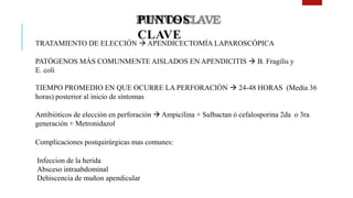 PUNTOS
CLAVE
• TRATAMIENTO DE ELECCIÓN  APENDICECTOMÍA LAPAROSCÓPICA
• PATÓGENOS MÁS COMUNMENTE AISLADOS EN APENDICITIS  B. Fragilis y
E. coli
• TIEMPO PROMEDIO EN QUE OCURRE LA PERFORACIÓN  24-48 HORAS (Media 36
horas) posterior al inicio de síntomas
• Antibióticos de elección en perforación  Ampicilina + Sulbactan ó cefalosporina 2da o 3ra
generación + Metronidazol
• Complicaciones postquirúrgicas mas comunes:
1. Infeccion de la herida
2. Absceso intraabdominal
3. Dehiscencia de muñon apendicular
 
