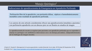 Manejo Quirúrgico2
28
2.Spink D, Soybel D. Management of acute appendicitis in adults [Internet]. Up to date; 2018 [cited 28 September 2019].
Available from: https://www.uptodate.com/contents/management-of-acute-appendicitis-in-adults
Perforación libre de la apendicitis, con peritonitis difusa, sépticos o hemodinámicamente
inestables como resultado de apendicitis perforada.
Indicaciones de apendicectomía de Emergencia en Apendicitis Perforada
Los autores de este artículo considerarían ofrecer una apendicectomía inmediata a pacientes
con perforación apendicitis con un absceso pero no un flemón en estudios de imagen
La apendicectomía de rescate se requiere para pacientes con apendicitis perforada que no responden a
manejo no quirúrgico con antibióticos intravenosos con o sin drenaje percutáneo, independientemente
de los hallazgos de imagen iniciales.
 