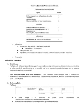 o Laboratorio
 Hemograma (leucocitosis y desviación izquierda)
 VSR elevada o estar normal
 EMO (descartar IVU)
 Hiperbilirrubinemia a expensas de la indirecta, por hemólisis en un cuadro infeccioso.
o Terapéutico
Profilaxis con Antibióticos
1. Definiciones
Profilaxis es la utilización de antibióticos para la prevención y control de infecciones. El tratamiento con antibiótico
se utiliza cuando la apendicetomía no es accesible o si es un procedimiento de alto riesgo para el paciente
(submarinos, pacientes en alta mar).
Flora Intestinal Normal de la cual protegerse: E. coli, Klebsiella, Proteus (Bacilos Gram -); Enterooccus,
Peptococcus, Peptostreptococcus, Streptococcus (Cocos Gram +); Clostridium, Bacillus, Fusobacterium (Bacilos
Gram + ANAEROBIOS)
2. Opciones y Dosis
Profilaxis
 Si tiene alergia a la penicilina, se puede utilizar Clindamicina con
Ciprofloxacina/Levofloxacina/Gentamicina o Aztreonam
 No dar tratamiento postquirúrgico en pacientes agudos no perforados
 