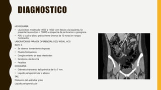 DIAGNOSTICO
HEMOGRAMA:
• Leucocitosis moderada 10000 a 15000 com desvio a la izquierda, Se
presentar leucositosis > 18000 se sospecha de perforacion o grangrena.
• PCR, la cual se altera precozmente (menos de 12 horas) en rangos
moderados.
LABORATORIOS PARA DX DIFERENCIAL: EGO, WIDAL, HCG
RAYO X:
• Se observa borramiento de psoas
• Niveles hidroaéreos
• Congloramiento de asas intestinales
• Escoliosis a la derecha
• Fecalitos
ECOGRAFIA:
• Diámetro transverso del apéndice de 6 a 7 mm.
• Liquido periapendicular o abceso
TAC:
Dilatacion del apéndice y íleo
Liquido periapendicular
 