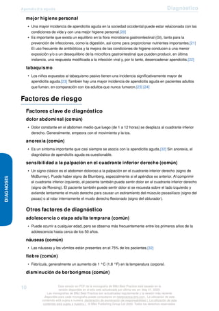 Apendicitis aguda Diagnóstico
DIAGNOSIS
mejor higiene personal
• Una mayor incidencia de apendicitis aguda en la sociedad occidental puede estar relacionada con las
condiciones de vida y con una mejor higiene personal.[20]
• Es importante que exista un equilibrio en la flora microbiana gastrointestinal (GI), tanto para la
prevención de infecciones, como la digestión, así como para proporcionar nutrientes importantes.[21]
El uso frecuente de antibióticos y la mejora de las condiciones de higiene conducen a una menor
exposición y/o a un desequilibrio de la microflora gastrointestinal que pueden producir, en última
instancia, una respuesta modificada a la infección viral y, por lo tanto, desencadenar apendicitis.[22]
tabaquismo
• Los niños expuestos al tabaquismo pasivo tienen una incidencia significativamente mayor de
apendicitis aguda.[23] También hay una mayor incidencia de apendicitis aguda en pacientes adultos
que fuman, en comparación con los adultos que nunca fumaron.[23] [24]
Factores de riesgo
Factores clave de diagnóstico
dolor abdominal (común)
• Dolor constante en el abdomen medio que luego (de 1 a 12 horas) se desplaza al cuadrante inferior
derecho. Generalmente, empeora con el movimiento y la tos.
anorexia (común)
• Es un síntoma importante que casi siempre se asocia con la apendicitis aguda.[32] Sin anorexia, el
diagnóstico de apendicitis aguda es cuestionable.
sensibilidad a la palpación en el cuadrante inferior derecho (común)
• Un signo clásico es el abdomen doloroso a la palpación en el cuadrante inferior derecho (signo de
McBurney). Puede haber signo de Blumberg, especialmente si el apéndice es anterior. Al comprimir
el cuadrante inferior izquierdo, el paciente también puede sentir dolor en el cuadrante inferior derecho
(signo de Rovsing). El paciente también puede sentir dolor si se recuesta sobre el lado izquierdo y
extiende lentamente el muslo derecho para causar un estiramiento del músculo psoasilíaco (signo del
psoas) o al rotar internamente el muslo derecho flexionado (signo del obturador).
Otros factores de diagnóstico
adolescencia o etapa adulta temprana (común)
• Puede ocurrir a cualquier edad, pero se observa más frecuentemente entre los primeros años de la
adolescencia hasta cerca de los 50 años.
náuseas (común)
• Las náuseas y los vómitos están presentes en el 75% de los pacientes.[32]
fiebre (común)
• Febrícula, generalmente un aumento de 1 °C (1.8 °F) en la temperatura corporal.
disminución de borborigmos (común)
10 Esta versión en PDF de la monografía de BMJ Best Practice está basada en la
versión disponible en el sitio web actualizada por última vez en: May 01, 2020.
Las monografías de BMJ Best Practice son actualizadas regularmente y la versión más reciente
disponible para cada monografía puede consultarse en bestpractice.bmj.com . La utilización de este
contenido está sujeta a nuestra declaración de exoneración de responsabilidad (. La utilización de este
contenido está sujeta a nuestra ) . © BMJ Publishing Group Ltd 2020. Todos los derechos reservados.
 