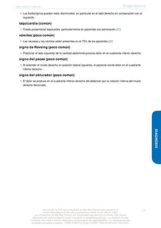 Apendicitis aguda Diagnóstico
• Los borborigmos pueden estar disminuidos, en particular en el lado derecho en comparación con el
izquierdo.
taquicardia (común)
• Puede presentarse taquicardia, particularmente en pacientes con perforación.[37]
vómitos (poco común)
• Las náuseas y los vómitos están presentes en el 75% de los pacientes.[32]
signo de Rovsing (poco común)
• Presionar el lado izquierdo de la cavidad abdominal provoca dolor en el cuadrante inferior derecho.
signo del psoas (poco común)
• Al extender el muslo derecho en posición lateral izquierda, el paciente siente dolor en el cuadrante
inferior derecho.
signo del obturador (poco común)
• El dolor se produce en el cuadrante inferior derecho del abdomen por la rotación interna del muslo
derecho flexionado.
DIAGNOSIS
Esta versión en PDF de la monografía de BMJ Best Practice está basada en la
versión disponible en el sitio web actualizada por última vez en: May 01, 2020.
Las monografías de BMJ Best Practice son actualizadas regularmente y la versión más reciente
disponible para cada monografía puede consultarse en bestpractice.bmj.com . La utilización de este
contenido está sujeta a nuestra declaración de exoneración de responsabilidad (. La utilización de este
contenido está sujeta a nuestra ) . © BMJ Publishing Group Ltd 2020. Todos los derechos reservados.
11
 