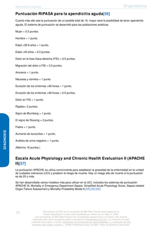 Apendicitis aguda Diagnóstico
DIAGNOSIS
Puntuación RIPASA para la apendicitis aguda[56]
Cuanto más alto sea la puntuación de un posible total de 16, mayor será la posibilidad de tener apendicitis
aguda. El sistema de puntuación se desarrolló para las poblaciones asiáticas.
Mujer = 0.5 puntos.
Hombre = 1 punto.
Edad <39.9 años = 1 punto.
Edad >40 años = 0.5 puntos.
Dolor en la fosa ilíaca derecha (FID) = 0.5 puntos.
Migración del dolor a FID = 0.5 puntos.
Anorexia = 1 punto.
Náuseas y vómitos = 1 punto.
Duración de los síntomas <48 horas = 1 punto.
Duración de los síntomas >48 horas = 0.5 puntos.
Dolor en FID = 1 punto.
Rigidez= 2 puntos.
Signo de Blumberg = 1 punto.
El signo de Rovsing = 2 puntos.
Fiebre = 1 punto.
Aumento de leucocitos = 1 punto.
Análisis de orina negativo = 1 punto.
(Máximo 16 puntos.)
Escala Acute Physiology and Chronic Health Evaluation II (APACHE
II)[57]
La puntuación APACHE se utiliza comúnmente para establecer la gravedad de la enfermedad en la unidad
de cuidados intensivos (UCI) y predecir el riesgo de muerte. Hay un riesgo alto de muerte si la puntuación
es de 25 o más.
Se han desarrollado varios modelos más para utilizar en la UCI, incluidos los sistemas de puntuación
APACHE III, Mortality in Emergency Department Sepsis, Simplified Acute Physiology Score, Sepsis-related
Organ Failure Assessment y Mortality Probability Model II.[58] [59] [60]
18 Esta versión en PDF de la monografía de BMJ Best Practice está basada en la
versión disponible en el sitio web actualizada por última vez en: May 01, 2020.
Las monografías de BMJ Best Practice son actualizadas regularmente y la versión más reciente
disponible para cada monografía puede consultarse en bestpractice.bmj.com . La utilización de este
contenido está sujeta a nuestra declaración de exoneración de responsabilidad (. La utilización de este
contenido está sujeta a nuestra ) . © BMJ Publishing Group Ltd 2020. Todos los derechos reservados.
 