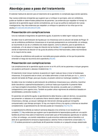 Apendicitis aguda Tratamiento
Abordaje paso a paso del tratamiento
El estándar habitual de atención para el tratamiento de la apendicitis no complicada sigue siendo operativa.
Hay nuevas evidencias emergentes que sugieren que un enfoque no quirúrgico, solo con antibióticos,
puede ser factible en determinadas poblaciones de pacientes. Las evidencias que respaldan el manejo no
operativo de la apendicitis siguen siendo contradictorias, por lo que se justifica la realización de nuevas
investigaciones. Hay más evidencias que respaldan un enfoque no operativo en los niños que en los
adultos.[61] [62] [63] [64] [65] [66] [67] [68]
Presentación sin complicaciones
Una vez realizado el diagnóstico de apendicitis aguda, el paciente no debe ingerir nada por boca.
Se debe iniciar la administración de líquidos por vía intravenosa como la solución de lactato de Ringer. El
uso de antibióticos profilácticos intravenosos en el período postoperatorio es controvertido; sin embargo,
se recomienda el uso de un antibiótico de amplio espectro, como la cefoxitina, para la apendicitis no
complicada, a fin de reducir el riesgo de infección de las heridas.[69] La apendicectomía rápida sigue
siendo el tratamiento de elección en las guías de práctica clínica internacionales y debe recomendarse
en la mayoría de los casos.
Un enfoque de antibióticos solo puede ser razonable para grupos selectos, en los que los pacientes
entienden el riesgo de recurrencia de la apendicitis.[68] [66]
Presentación con complicaciones
Las complicaciones de la apendicitis aguda ocurren en el 4% al 6% de los pacientes e incluyen gangrena
con posterior perforación o absceso intrabdominal.[15]
El tratamiento inicial incluye mantener al paciente sin ingerir nada por boca e iniciar la fluidoterapia
intravenosa. Si el paciente está en shock, se le debe administrar un bolo de fluido por vía i.v., como la
solución de lactato de Ringer, para que el pulso y la presión arterial se mantengan estables.[70] [71]
Se debe iniciar de inmediato la administración de antibióticos intravenosos (p.ej. cefoxitina, ticarcilina/
ácido clavulánico o piperacilina/tazobactam) y continuar hasta que el paciente no presente fiebre
y se haya corregido la leucocitosis. Para infecciones más severas, se puede usar un antibiótico
carbapenémico como agente único. También se pueden utilizar regímenes de antibióticos basados en
sensibilidades y protocolos locales.[15]
En pacientes con peritonitis aguda, la apendicectomía debe llevarse a cabo sin demora. Los pacientes
que presenten un absceso en el cuadrante inferior derecho deben ser tratados con antibióticos
intravenosos y drenaje, ya sea por radiología de intervención (drenaje guiado por tomografía
computarizada) o por drenaje quirúrgico. Si hay una mejoría clínica y los signos y síntomas se resuelven
completamente, la apendicectomía de intervalo puede ser innecesaria.[72] [73] [74]
La apendicectomía diferida se realiza 6 semanas después si los síntomas no se resuelven por
completo.[75] Hay evidencias que sugieren que la apendicectomía laparoscópica puede ser una opción
factible de primera línea sobre el tratamiento conservador para el flema/absceso apendicular en adultos
y niños; sin embargo, una revisión sistemática no pudo encontrar evidencias sobre el beneficio o el
daño de la apendicectomía temprana (laparoscópica o abierta) frente al tratamiento conservador.[76]
[77] El análisis provisional no planificado de 60 pacientes incluidos en un pequeño ensayo aleatorizado
TREATMENT
Esta versión en PDF de la monografía de BMJ Best Practice está basada en la
versión disponible en el sitio web actualizada por última vez en: May 01, 2020.
Las monografías de BMJ Best Practice son actualizadas regularmente y la versión más reciente
disponible para cada monografía puede consultarse en bestpractice.bmj.com . La utilización de este
contenido está sujeta a nuestra declaración de exoneración de responsabilidad (. La utilización de este
contenido está sujeta a nuestra ) . © BMJ Publishing Group Ltd 2020. Todos los derechos reservados.
19
 