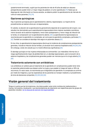 Apendicitis aguda Tratamiento
TREATMENT
(posteriormente terminado), sugirió que los pacientes de más de 40 años de edad con absceso
periapendicular pueden tener un mayor riesgo de padecer un tumor apendicular.[78] Hasta que se
disponga de más información en futuros estudios, se debería preferir la apendicectomía de intervalo de
rutina en estos pacientes.[78] [79]
Opciones quirúrgicas
Hay 2 opciones quirúrgicas para la apendicectomía: abierta y laparoscópica. La mayoría de los
procedimientos se realizan ahora por vía laparoscópica.
En adultos, la elección de la apendicectomía generalmente depende de la experiencia del cirujano. Los
estudios han demostrado que la apendicectomía laparoscópica tiene mejores resultados cosméticos,
menor duración de la estancia hospitalaria, menor dolor postoperatorio y menor riesgo de infección de
la herida, en comparación con la apendicectomía abierta. [80] La apendicectomía laparoscópica se
recomienda para la apendicitis no complicada, así como para la apendicitis complicada y perforada.[81]
[82] También se considera el abordaje más seguro en pacientes obesos.[83]
En los niños, la apendicectomía laparoscópica disminuye la incidencia de complicaciones postoperatorias
generales, incluida la infección de las heridas y la duración de la estancia hospitalaria total.[84] [85] [80]
Sin embargo, existe otro estudio que no mostró diferencias significativas.[86]
El abordaje quirúrgico en las mujeres embarazadas es controvertido. Los metanálisis informan de un
riesgo significativamente mayor de pérdida fetal con un abordaje laparoscópico, pero la duración de la
estancia hospitalaria y las complicaciones generales pueden ser menores que en la cirugía abierta.[88]
[89]
Tratamiento solamente con antibióticos
Los antibióticos en solitario para el tratamiento de la apendicitis sin complicaciones pueden tener éxito
en pacientes seleccionados que deseen evitar la cirugía y que acepten el riesgo de hasta un 39% de
recurrencia. En esos casos, se recomienda que el diagnóstico de apendicitis no complicada se confirme
por medio de imágenes y que las expectativas de los pacientes se manejen mediante un procedimiento
de toma de decisiones compartido.[30] [90] [66] [68]
Visión general del tratamiento
Tenga en cuenta que las formulaciones y las dosis pueden variar entre nombres de medicamentos y
marcas, formularios y localización. Las recomendaciones de tratamiento son específicas para los grupos de
pacientes incluidos: ver la cláusula de exención de responsabilidad
20 Esta versión en PDF de la monografía de BMJ Best Practice está basada en la
versión disponible en el sitio web actualizada por última vez en: May 01, 2020.
Las monografías de BMJ Best Practice son actualizadas regularmente y la versión más reciente
disponible para cada monografía puede consultarse en bestpractice.bmj.com . La utilización de este
contenido está sujeta a nuestra declaración de exoneración de responsabilidad (. La utilización de este
contenido está sujeta a nuestra ) . © BMJ Publishing Group Ltd 2020. Todos los derechos reservados.
 