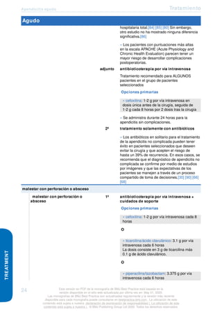 Apendicitis aguda Tratamiento
TREATMENT
Agudo
hospitalaria total.[84] [85] [80] Sin embargo,
otro estudio no ha mostrado ninguna diferencia
significativa.[86]
» Los pacientes con puntuaciones más altas
en la escala APACHE (Acute Physiology and
Chronic Health Evaluation) parecen tener un
mayor riesgo de desarrollar complicaciones
postoperatorias.
adjunto antibioticoterapia por vía intravenosa
Tratamiento recomendado para ALGUNOS
pacientes en el grupo de pacientes
seleccionados
Opciones primarias
» cefoxitina: 1-2 g por vía intravenosa en
dosis única antes de la cirugía, seguida de
1-2 g cada 8 horas por 2 dosis tras la cirugía
» Se administra durante 24 horas para la
apendicitis sin complicaciones.
2ª tratamiento solamente con antibióticos
» Los antibióticos en solitario para el tratamiento
de la apendicitis no complicada pueden tener
éxito en pacientes seleccionados que deseen
evitar la cirugía y que acepten el riesgo de
hasta un 39% de recurrencia. En esos casos, se
recomienda que el diagnóstico de apendicitis no
complicada se confirme por medio de estudios
por imágenes y que las expectativas de los
pacientes se manejen a través de un proceso
compartido de toma de decisiones.[30] [90] [66]
[68]
malestar con perforación o absceso
malestar con perforación o
absceso
1ª antibioticoterapia por vía intravenosa +
cuidados de soporte
Opciones primarias
» cefoxitina: 1-2 g por vía intravenosa cada 8
horas
O
» ticarcilina/ácido clavulánico: 3.1 g por vía
intravenosa cada 6 horas
La dosis consiste en 3 g de ticarcilina más
0.1 g de ácido clavulánico.
O
» piperacilina/tazobactam: 3.375 g por vía
intravenosa cada 6 horas
24 Esta versión en PDF de la monografía de BMJ Best Practice está basada en la
versión disponible en el sitio web actualizada por última vez en: May 01, 2020.
Las monografías de BMJ Best Practice son actualizadas regularmente y la versión más reciente
disponible para cada monografía puede consultarse en bestpractice.bmj.com . La utilización de este
contenido está sujeta a nuestra declaración de exoneración de responsabilidad (. La utilización de este
contenido está sujeta a nuestra ) . © BMJ Publishing Group Ltd 2020. Todos los derechos reservados.
 
