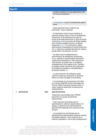 Apendicitis aguda Tratamiento
Agudo
La dosis consiste en 3 g de piperacilina más
0.375 g de tazobactam.
O
» meropenem: 1 g por vía intravenosa cada 8
horas
» Estos pacientes tienen evidencia de
perforación, masa o absceso.
» El tratamiento inicial incluye mantener al
paciente nada por boca e iniciar la fluidoterapia
intravenosa. A los pacientes que están en
shock se les debe administrar un bolo de líquido
intravenoso, como la solución de Ringer lactada,
para mantener estable el pulso y la presión
sanguínea.[70] [71] A continuación, deben
administrarse fluidoterapia de mantenimiento por
vía i.v. hasta que el estado del paciente mejore y
pueda tolerar una dieta por vía oral.
» Se debe iniciar inmediatamente la
administración de antibióticos intravenosos
(p. ej., cefoxitina, ticarcilina/ácido clavulánico
o piperacilina/tazobactam). Para infecciones
más severas, se puede usar un antibiótico
carbapenémico como agente único. También
se pueden utilizar regímenes de combinación
de antibióticos basados en sensibilidades y
protocolos locales.[15]
» La administración de antibióticos debe
continuar hasta que el paciente no presente
fiebre y se haya corregido la leucocitosis.
» Los pacientes con puntuaciones más altas
en la escala APACHE (Acute Physiology and
Chronic Health Evaluation) parecen tener un
mayor riesgo de desarrollar complicaciones
postoperatorias.
perforación más apendicectomía
Tratamiento recomendado para TODOS
pacientes en el grupo de pacientes
seleccionados
» Hay 2 opciones quirúrgicas para la
apendicectomía: abierta y laparoscópica. En
adultos, la elección de la apendicectomía
generalmente depende de la experiencia del
cirujano.
» Los estudios han demostrado que la
apendicectomía laparoscópica presenta mejores
resultados estéticos, menor duración de la
estancia hospitalaria, menor dolor postoperatorio
TREATMENT
Esta versión en PDF de la monografía de BMJ Best Practice está basada en la
versión disponible en el sitio web actualizada por última vez en: May 01, 2020.
Las monografías de BMJ Best Practice son actualizadas regularmente y la versión más reciente
disponible para cada monografía puede consultarse en bestpractice.bmj.com . La utilización de este
contenido está sujeta a nuestra declaración de exoneración de responsabilidad (. La utilización de este
contenido está sujeta a nuestra ) . © BMJ Publishing Group Ltd 2020. Todos los derechos reservados.
25
 