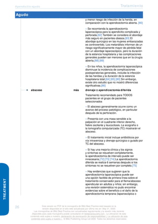 Apendicitis aguda Tratamiento
TREATMENT
Agudo
y menor riesgo de infección de la herida, en
comparación con la apendicectomía abierta. [80]
» Se recomienda la apendicectomía
laparoscópica para la apendicitis complicada y
perforada.[82] También se considera el abordaje
más seguro en pacientes obesos.[83] El
abordaje quirúrgico en las mujeres embarazadas
es controvertido. Los metanálisis informan de un
riesgo significativamente mayor de pérdida fetal
con un abordaje laparoscópico, pero la duración
de la estancia hospitalaria y las complicaciones
generales pueden ser menores que en la cirugía
abierta.[88] [89]
» En los niños, la apendicectomía laparoscópica
disminuye la incidencia de complicaciones
postoperatorias generales, incluida la infección
de las heridas y la duración de la estancia
hospitalaria total.[84] [85] [80] Sin embargo,
existe otro estudio que no mostró diferencias
significativas.[86]
absceso más drenaje ± apendicectomía diferida
Tratamiento recomendado para TODOS
pacientes en el grupo de pacientes
seleccionados
» El absceso generalmente ocurre como un
avance del proceso patológico, en particular
después de la perforación.
» Presenta con una masa sensible a la
palpación en el cuadrante inferior derecho,
fiebre oscilante y leucocitosis. La ecografía o
la tomografía computarizada (TC) mostrarán el
absceso.
» El tratamiento inicial incluye antibióticos por
vía intravenosa y drenaje quirúrgico o guiado por
TC del absceso.
» Si hay una mejoría clínica y los signos
y síntomas se resuelven completamente,
la apendicectomía de intervalo puede ser
innecesaria.[72] [73] [74] La apendicectomía
diferida se realiza 6 semanas después si los
síntomas no se resuelven por completo.[75]
» Hay evidencias que sugieren que la
apendicectomía laparoscópica puede ser
una opción factible de primera línea sobre el
tratamiento conservador para el flema/absceso
apendicular en adultos y niños; sin embargo,
una revisión sistemática no pudo encontrar
evidencias sobre el beneficio o el daño de la
apendicectomía temprana (laparoscópica o
26 Esta versión en PDF de la monografía de BMJ Best Practice está basada en la
versión disponible en el sitio web actualizada por última vez en: May 01, 2020.
Las monografías de BMJ Best Practice son actualizadas regularmente y la versión más reciente
disponible para cada monografía puede consultarse en bestpractice.bmj.com . La utilización de este
contenido está sujeta a nuestra declaración de exoneración de responsabilidad (. La utilización de este
contenido está sujeta a nuestra ) . © BMJ Publishing Group Ltd 2020. Todos los derechos reservados.
 