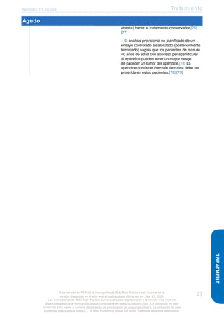 Apendicitis aguda Tratamiento
Agudo
abierta) frente al tratamiento conservador.[76]
[77]
» El análisis provisional no planificado de un
ensayo controlado aleatorizado (posteriormente
terminado) sugirió que los pacientes de más de
40 años de edad con absceso periapendicular
al apéndice pueden tener un mayor riesgo
de padecer un tumor del apéndice.[78] La
apendicectomía de intervalo de rutina debe ser
preferida en estos pacientes.[78] [79]
TREATMENT
Esta versión en PDF de la monografía de BMJ Best Practice está basada en la
versión disponible en el sitio web actualizada por última vez en: May 01, 2020.
Las monografías de BMJ Best Practice son actualizadas regularmente y la versión más reciente
disponible para cada monografía puede consultarse en bestpractice.bmj.com . La utilización de este
contenido está sujeta a nuestra declaración de exoneración de responsabilidad (. La utilización de este
contenido está sujeta a nuestra ) . © BMJ Publishing Group Ltd 2020. Todos los derechos reservados.
27
 