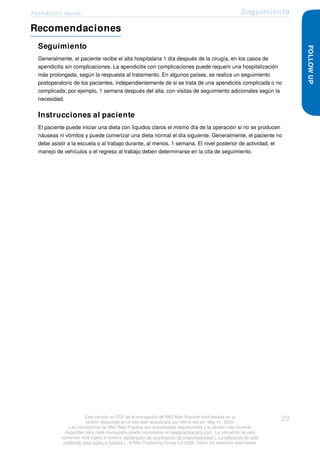 Apendicitis aguda Seguimiento
Recomendaciones
Seguimiento
Generalmente, el paciente recibe el alta hospitalaria 1 día después de la cirugía, en los casos de
apendicitis sin complicaciones. La apendicitis con complicaciones puede requerir una hospitalización
más prolongada, según la respuesta al tratamiento. En algunos países, se realiza un seguimiento
postoperatorio de los pacientes, independientemente de si se trata de una apendicitis complicada o no
complicada; por ejemplo, 1 semana después del alta, con visitas de seguimiento adicionales según la
necesidad.
Instrucciones al paciente
El paciente puede iniciar una dieta con líquidos claros el mismo día de la operación si no se producen
náuseas ni vómitos y puede comenzar una dieta normal el día siguiente. Generalmente, el paciente no
debe asistir a la escuela o al trabajo durante, al menos, 1 semana. El nivel posterior de actividad, el
manejo de vehículos o el regreso al trabajo deben determinarse en la cita de seguimiento.
FOLLOW
UP
Esta versión en PDF de la monografía de BMJ Best Practice está basada en la
versión disponible en el sitio web actualizada por última vez en: May 01, 2020.
Las monografías de BMJ Best Practice son actualizadas regularmente y la versión más reciente
disponible para cada monografía puede consultarse en bestpractice.bmj.com . La utilización de este
contenido está sujeta a nuestra declaración de exoneración de responsabilidad (. La utilización de este
contenido está sujeta a nuestra ) . © BMJ Publishing Group Ltd 2020. Todos los derechos reservados.
29
 