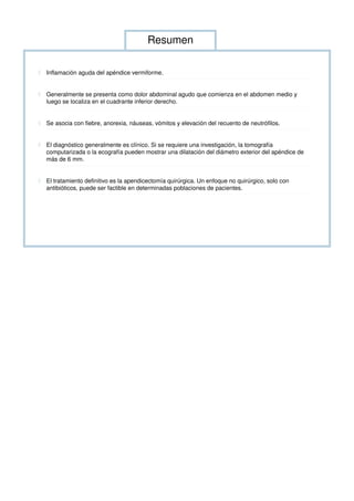 Resumen
◊ Inflamación aguda del apéndice vermiforme.
◊ Generalmente se presenta como dolor abdominal agudo que comienza en el abdomen medio y
luego se localiza en el cuadrante inferior derecho.
◊ Se asocia con fiebre, anorexia, náuseas, vómitos y elevación del recuento de neutrófilos.
◊ El diagnóstico generalmente es clínico. Si se requiere una investigación, la tomografía
computarizada o la ecografía pueden mostrar una dilatación del diámetro exterior del apéndice de
más de 6 mm.
◊ El tratamiento definitivo es la apendicectomía quirúrgica. Un enfoque no quirúrgico, solo con
antibióticos, puede ser factible en determinadas poblaciones de pacientes.
 