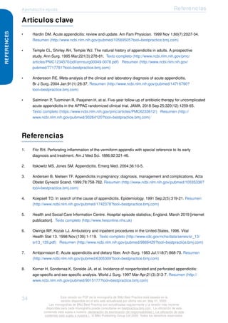 Apendicitis aguda Referencias
REFERENCES
Artículos clave
• Hardin DM. Acute appendicitis: review and update. Am Fam Physician. 1999 Nov 1;60(7):2027-34.
Resumen (http://www.ncbi.nlm.nih.gov/pubmed/10569505?tool=bestpractice.bmj.com)
• Temple CL, Shirley AH, Temple WJ. The natural history of appendicitis in adults. A prospective
study. Ann Surg. 1995 Mar;221(3):278-81. Texto completo (http://www.ncbi.nlm.nih.gov/pmc/
articles/PMC1234570/pdf/annsurg00049-0078.pdf) Resumen (http://www.ncbi.nlm.nih.gov/
pubmed/7717781?tool=bestpractice.bmj.com)
• Andersson RE. Meta-analysis of the clinical and laboratory diagnosis of acute appendicitis.
Br J Surg. 2004 Jan;91(1):28-37. Resumen (http://www.ncbi.nlm.nih.gov/pubmed/14716790?
tool=bestpractice.bmj.com)
• Salminen P, Tuominen R, Paajanen H, et al. Five-year follow-up of antibiotic therapy for uncomplicated
acute appendicitis in the APPAC randomized clinical trial. JAMA. 2018 Sep 25;320(12):1259-65.
Texto completo (https://www.ncbi.nlm.nih.gov/pmc/articles/PMC6233612/) Resumen (http://
www.ncbi.nlm.nih.gov/pubmed/30264120?tool=bestpractice.bmj.com)
Referencias
1. Fitz RH. Perforating inflammation of the vermiform appendix with special reference to its early
diagnosis and treatment. Am J Med Sci. 1886;92:321-46.
2. Itskowitz MS, Jones SM. Appendicitis. Emerg Med. 2004;36:10-5.
3. Andersen B, Nielsen TF. Appendicitis in pregnancy: diagnosis, management and complications. Acta
Obstet Gynecol Scand. 1999;78:758-762. Resumen (http://www.ncbi.nlm.nih.gov/pubmed/10535336?
tool=bestpractice.bmj.com)
4. Koepsell TD. In search of the cause of appendicitis. Epidemiology. 1991 Sep;2(5):319-21. Resumen
(http://www.ncbi.nlm.nih.gov/pubmed/1742378?tool=bestpractice.bmj.com)
5. Health and Social Care Information Centre. Hospital episode statistics; England. March 2019 [internet
publication]. Texto completo (http://www.hesonline.nhs.uk)
6. Owings MF, Kozak LJ. Ambulatory and inpatient procedures in the United States, 1996. Vital
Health Stat 13. 1998 Nov;(139):1-119. Texto completo (http://www.cdc.gov/nchs/data/series/sr_13/
sr13_139.pdf) Resumen (http://www.ncbi.nlm.nih.gov/pubmed/9866429?tool=bestpractice.bmj.com)
7. Arnbjornsson E. Acute appendicitis and dietary fiber. Arch Surg. 1983 Jul;118(7):868-70. Resumen
(http://www.ncbi.nlm.nih.gov/pubmed/6305309?tool=bestpractice.bmj.com)
8. Korner H, Sondenaa K, Soreide JA, et al. Incidence of nonperforated and perforated appendicitis:
age-specific and sex-specific analysis. World J Surg. 1997 Mar-Apr;21(3):313-7. Resumen (http://
www.ncbi.nlm.nih.gov/pubmed/9015177?tool=bestpractice.bmj.com)
34 Esta versión en PDF de la monografía de BMJ Best Practice está basada en la
versión disponible en el sitio web actualizada por última vez en: May 01, 2020.
Las monografías de BMJ Best Practice son actualizadas regularmente y la versión más reciente
disponible para cada monografía puede consultarse en bestpractice.bmj.com . La utilización de este
contenido está sujeta a nuestra declaración de exoneración de responsabilidad (. La utilización de este
contenido está sujeta a nuestra ) . © BMJ Publishing Group Ltd 2020. Todos los derechos reservados.
 