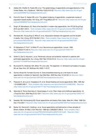 Apendicitis aguda Referencias
9. Addiss DG, Shaffer N, Fowler BS, et al. The epidemiology of appendicitis and appendectomy in the
United States. Am J Epidemol. 1990 Nov;132(5):910-25. Resumen (http://www.ncbi.nlm.nih.gov/
pubmed/2239906?tool=bestpractice.bmj.com)
10. Ferris M, Quan S, Kaplan BS, et al. The global incidence of appendicitis: a systematic review of
population-based studies. Ann Surg. 2017 Aug;266(2):237-41. Resumen (http://www.ncbi.nlm.nih.gov/
pubmed/28288060?tool=bestpractice.bmj.com)
11. Singh JP, Mariadason JG. Role of the faecolith in modern-day appendicitis. Ann R Coll Surg Engl.
2013 Jan;95(1):48-51. Texto completo (https://www.ncbi.nlm.nih.gov/pmc/articles/PMC3964638/)
Resumen (http://www.ncbi.nlm.nih.gov/pubmed/23317728?tool=bestpractice.bmj.com)
12. Ramdass MJ, Young Sing Q, Milne D, et al. Association between the appendix and the fecalith
in adults. Can J Surg. 2015 Feb;58(1):10-4. Texto completo (https://www.ncbi.nlm.nih.gov/
pmc/articles/PMC4309758/) Resumen (http://www.ncbi.nlm.nih.gov/pubmed/25427333?
tool=bestpractice.bmj.com)
13. Di Sebastiano P, Fink T, di Mola FF, et al. Neuroimmune appendicitis. Lancet. 1999
Aug 7;354(9177):461-6. Resumen (http://www.ncbi.nlm.nih.gov/pubmed/10465170?
tool=bestpractice.bmj.com)
14. Soffer D, Zait S, Klausner J, et al. Peritoneal cultures and antibiotic treatment in patients with
perforated appendicitis. Eur J Surg. 2001 Mar;167(3):214-6. Resumen (http://www.ncbi.nlm.nih.gov/
pubmed/11316408?tool=bestpractice.bmj.com)
15. Brunicardi FC, Andersen DK, Billiar TR, et al, eds. The appendix. In: Schwartz's principles of surgery.
8th ed. New York, NY: McGraw-Hill; 2005:1119-37.
16. Gomez-Alcala AV, Hurtado-Guzman A. Early breastfeed weaning as a risk factor for acute
appendicitis in children [in Spanish]. Gac Med Mex. 2005 Nov-Dec;141(6):501-4. Resumen (http://
www.ncbi.nlm.nih.gov/pubmed/16381505?tool=bestpractice.bmj.com)
17. Pisacane A, de Luca U, Impagliazzo N, et al. Breast feeding and acute appendicitis. BMJ. 1995 Apr
1;310(6983):836-7. Texto completo (http://www.bmj.com/cgi/content/full/310/6983/836) Resumen
(http://www.ncbi.nlm.nih.gov/pubmed/7711621?tool=bestpractice.bmj.com)
18. Adamidis D, Roma-Giannikou E, Karamolegou K, et al. Fiber intake and childhood appendicitis. Int
J Food Sci Nutr. 2000 May;51(3):153-7. Resumen (http://www.ncbi.nlm.nih.gov/pubmed/10945110?
tool=bestpractice.bmj.com)
19. Naaeder SB, Archampong EQ. Acute appendicitis and dietary fibre intake. West Afr J Med. 1998 Oct-
Dec;17(4):264-7. Resumen (http://www.ncbi.nlm.nih.gov/pubmed/9921094?tool=bestpractice.bmj.com)
20. Barker DJ, Osmond C, Golding J, et al. Acute appendicitis and bathrooms in three samples of
British children. Br Med J (Clin Res Ed). 1988 Apr 2;296(6627):956-8. Texto completo (http://
www.ncbi.nlm.nih.gov/pmc/articles/PMC2545433/pdf/bmj00279-0012.pdf) Resumen (http://
www.ncbi.nlm.nih.gov/pubmed/3129107?tool=bestpractice.bmj.com)
REFERENCES
Esta versión en PDF de la monografía de BMJ Best Practice está basada en la
versión disponible en el sitio web actualizada por última vez en: May 01, 2020.
Las monografías de BMJ Best Practice son actualizadas regularmente y la versión más reciente
disponible para cada monografía puede consultarse en bestpractice.bmj.com . La utilización de este
contenido está sujeta a nuestra declaración de exoneración de responsabilidad (. La utilización de este
contenido está sujeta a nuestra ) . © BMJ Publishing Group Ltd 2020. Todos los derechos reservados.
35
 