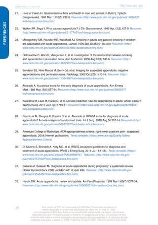 Apendicitis aguda Referencias
REFERENCES
21. Huis in 't Veld JH. Gastrointestinal flora and health in man and animal [in Dutch]. Tijdschr
Diergeneeskd. 1991 Mar 1;116(5):232-9. Resumen (http://www.ncbi.nlm.nih.gov/pubmed/1901673?
tool=bestpractice.bmj.com)
22. Walker AR, Segal I. What causes appendicitis? J Clin Gastroenterol. 1990 Apr;12(2):127-9. Resumen
(http://www.ncbi.nlm.nih.gov/pubmed/2157745?tool=bestpractice.bmj.com)
23. Montgomery SM, Pounder RE, Wakefield AJ. Smoking in adults and passive smoking in children
are associated with acute appendicitis. Lancet. 1999 Jan 30;353(9150):379. Resumen (http://
www.ncbi.nlm.nih.gov/pubmed/9950450?tool=bestpractice.bmj.com)
24. Oldmeadow C, Wood I, Mengersen K, et al. Investigation of the relationship between smoking
and appendicitis in Australian twins. Ann Epidemiol. 2008 Aug;18(8):631-6. Resumen (http://
www.ncbi.nlm.nih.gov/pubmed/18652981?tool=bestpractice.bmj.com)
25. Bendeck SE, Nino-Murcia M, Berry GJ, et al. Imaging for suspected appendicitis: negative
appendectomy and perforation rates. Radiology. 2002 Oct;225(1):131-6. Resumen (http://
www.ncbi.nlm.nih.gov/pubmed/12354996?tool=bestpractice.bmj.com)
26. Alvarado A. A practical score for the early diagnosis of acute appendicitis. Ann Emerg
Med. 1986 May;15(5):557-64. Resumen (http://www.ncbi.nlm.nih.gov/pubmed/3963537?
tool=bestpractice.bmj.com)
27. Kularatna M, Lauti M, Haran C, et al. Clinical prediction rules for appendicitis in adults: which is best?
World J Surg. 2017 Jul;41(7):1769-81. Resumen (http://www.ncbi.nlm.nih.gov/pubmed/28258458?
tool=bestpractice.bmj.com)
28. Frountzas M, Stergios K, Kopsini D, et al. Alvarado or RIPASA score for diagnosis of acute
appendicitis? A meta-analysis of randomized trials. Int J Surg. 2018 Aug;56:307-14. Resumen (http://
www.ncbi.nlm.nih.gov/pubmed/30017607?tool=bestpractice.bmj.com)
29. American College of Radiology. ACR appropriateness criteria: right lower quadrant pain - suspected
appendicitis. 2018 [internet publication]. Texto completo (https://www.acr.org/Quality-Safety/
Appropriateness-Criteria)
30. Di Saverio S, Birindelli A, Kelly MD, et al. WSES Jerusalem guidelines for diagnosis and
treatment of acute appendicitis. World J Emerg Surg. 2016 Jul 18;11:34. Texto completo (https://
www.ncbi.nlm.nih.gov/pmc/articles/PMC4949879/) Resumen (http://www.ncbi.nlm.nih.gov/
pubmed/27437029?tool=bestpractice.bmj.com)
31. Basaran A, Basaran M. Diagnosis of acute appendicitis during pregnancy: a systematic review.
Obstet Gynecol Surv. 2009 Jul;64(7):481-8; quiz 499. Resumen (http://www.ncbi.nlm.nih.gov/
pubmed/19545456?tool=bestpractice.bmj.com)
32. Hardin DM. Acute appendicitis: review and update. Am Fam Physician. 1999 Nov 1;60(7):2027-34.
Resumen (http://www.ncbi.nlm.nih.gov/pubmed/10569505?tool=bestpractice.bmj.com)
36 Esta versión en PDF de la monografía de BMJ Best Practice está basada en la
versión disponible en el sitio web actualizada por última vez en: May 01, 2020.
Las monografías de BMJ Best Practice son actualizadas regularmente y la versión más reciente
disponible para cada monografía puede consultarse en bestpractice.bmj.com . La utilización de este
contenido está sujeta a nuestra declaración de exoneración de responsabilidad (. La utilización de este
contenido está sujeta a nuestra ) . © BMJ Publishing Group Ltd 2020. Todos los derechos reservados.
 