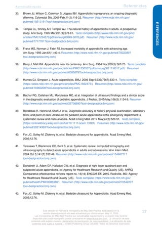 Apendicitis aguda Referencias
33. Brown JJ, Wilson C, Coleman S, Joypaul BV. Appendicitis in pregnancy: an ongoing diagnostic
dilemma. Colorectal Dis. 2009 Feb;11(2):116-22. Resumen (http://www.ncbi.nlm.nih.gov/
pubmed/18513191?tool=bestpractice.bmj.com)
34. Temple CL, Shirley AH, Temple WJ. The natural history of appendicitis in adults. A prospective
study. Ann Surg. 1995 Mar;221(3):278-81. Texto completo (http://www.ncbi.nlm.nih.gov/pmc/
articles/PMC1234570/pdf/annsurg00049-0078.pdf) Resumen (http://www.ncbi.nlm.nih.gov/
pubmed/7717781?tool=bestpractice.bmj.com)
35. Franz MG, Norman J, Fabri PJ. Increased morbidity of appendicitis with advancing age.
Am Surg. 1995 Jan;61(1):40-4. Resumen (http://www.ncbi.nlm.nih.gov/pubmed/7832380?
tool=bestpractice.bmj.com)
36. Berry J, Malt RA. Appendicitis near its centenary. Ann Surg. 1984 Nov;200(5):567-75. Texto completo
(http://www.ncbi.nlm.nih.gov/pmc/articles/PMC1250537/pdf/annsurg00117-0017.pdf) Resumen
(http://www.ncbi.nlm.nih.gov/pubmed/6385879?tool=bestpractice.bmj.com)
37. Humes DJ, Simpson J. Acute appendicitis. BMJ. 2006 Sep 9;333(7567):530-4. Texto completo
(https://www.ncbi.nlm.nih.gov/pmc/articles/PMC1562475/) Resumen (http://www.ncbi.nlm.nih.gov/
pubmed/16960208?tool=bestpractice.bmj.com)
38. Bachur RG, Callahan MJ, Monuteaux MC, et al. Integration of ultrasound findings and a clinical score
in the diagnostic evaluation of pediatric appendicitis. J Pediatr. 2015 May;166(5):1134-9. Resumen
(http://www.ncbi.nlm.nih.gov/pubmed/25708690?tool=bestpractice.bmj.com)
39. Benabbas R, Hanna M, Shah J, et al. Diagnostic accuracy of history, physical examination, laboratory
tests, and point-of-care ultrasound for pediatric acute appendicitis in the emergency department: a
systematic review and meta-analysis. Acad Emerg Med. 2017 May;24(5):523-51. Texto completo
(https://onlinelibrary.wiley.com/doi/full/10.1111/acem.13181) Resumen (http://www.ncbi.nlm.nih.gov/
pubmed/28214369?tool=bestpractice.bmj.com)
40. Fox JC, Solley M, Zlidenny A, et al. Bedside ultrasound for appendicitis. Acad Emerg Med.
2005;12:76.
41. Terasawa T, Blackmore CC, Bent S, et al. Systematic review: computed tomography and
ultrasonography to detect acute appendicitis in adults and adolescents. Ann Intern Med.
2004 Oct 5;141(7):537-46. Resumen (http://www.ncbi.nlm.nih.gov/pubmed/15466771?
tool=bestpractice.bmj.com)
42. Dahabreh IJ, Adam GP, Halladay CW, et al. Diagnosis of right lower quadrant pain and
suspected acute appendicitis. In: Agency for Healthcare Research and Quality (US). AHRQ
Comparative effectiveness reviews report no. 15(16)-EHC025-EF. 2015. Rockville, MD: Agency
for Healthcare Research and Quality (US). Texto completo (https://www.ncbi.nlm.nih.gov/
pubmedhealth/PMH0086388/) Resumen (http://www.ncbi.nlm.nih.gov/pubmed/27054223?
tool=bestpractice.bmj.com)
43. Fox JC, Solley M, Zlidenny A, et al. Bedside ultrasound for Appendicitis. Acad Emerg Med.
2005;12:76.
REFERENCES
Esta versión en PDF de la monografía de BMJ Best Practice está basada en la
versión disponible en el sitio web actualizada por última vez en: May 01, 2020.
Las monografías de BMJ Best Practice son actualizadas regularmente y la versión más reciente
disponible para cada monografía puede consultarse en bestpractice.bmj.com . La utilización de este
contenido está sujeta a nuestra declaración de exoneración de responsabilidad (. La utilización de este
contenido está sujeta a nuestra ) . © BMJ Publishing Group Ltd 2020. Todos los derechos reservados.
37
 