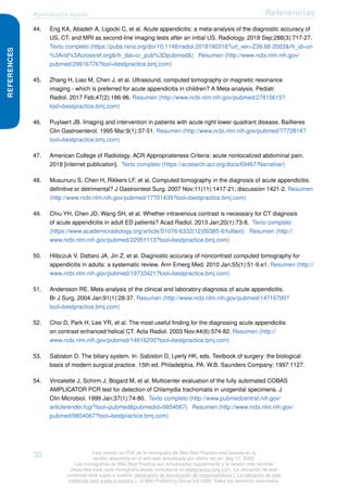 Apendicitis aguda Referencias
REFERENCES
44. Eng KA, Abadeh A, Ligocki C, et al. Acute appendicitis: a meta-analysis of the diagnostic accuracy of
US, CT, and MRI as second-line imaging tests after an initial US. Radiology. 2018 Sep;288(3):717-27.
Texto completo (https://pubs.rsna.org/doi/10.1148/radiol.2018180318?url_ver=Z39.88-2003&rfr_id=ori
%3Arid%3Acrossref.org&rfr_dat=cr_pub%3Dpubmed&) Resumen (http://www.ncbi.nlm.nih.gov/
pubmed/29916776?tool=bestpractice.bmj.com)
45. Zhang H, Liao M, Chen J, et al. Ultrasound, computed tomography or magnetic resonance
imaging - which is preferred for acute appendicitis in children? A Meta-analysis. Pediatr
Radiol. 2017 Feb;47(2):186-96. Resumen (http://www.ncbi.nlm.nih.gov/pubmed/27815615?
tool=bestpractice.bmj.com)
46. Puylaert JB. Imaging and intervention in patients with acute right lower quadrant disease. Baillieres
Clin Gastroenterol. 1995 Mar;9(1):37-51. Resumen (http://www.ncbi.nlm.nih.gov/pubmed/7772814?
tool=bestpractice.bmj.com)
47. American College of Radiology. ACR Appropriateness Criteria: acute nonlocalized abdominal pain.
2018 [internet publication]. Texto completo (https://acsearch.acr.org/docs/69467/Narrative/)
48. Musunuru S, Chen H, Rikkers LF, et al. Computed tomography in the diagnosis of acute appendicitis:
definitive or detrimental? J Gastrointest Surg. 2007 Nov;11(11):1417-21; discussion 1421-2. Resumen
(http://www.ncbi.nlm.nih.gov/pubmed/17701439?tool=bestpractice.bmj.com)
49. Chiu YH, Chen JD, Wang SH, et al. Whether intravenous contrast is necessary for CT diagnosis
of acute appendicitis in adult ED patients? Acad Radiol. 2013 Jan;20(1):73-8. Texto completo
(https://www.academicradiology.org/article/S1076-6332(12)00385-6/fulltext) Resumen (http://
www.ncbi.nlm.nih.gov/pubmed/22951113?tool=bestpractice.bmj.com)
50. Hlibczuk V, Dattaro JA, Jin Z, et al. Diagnostic accuracy of noncontrast computed tomography for
appendicitis in adults: a systematic review. Ann Emerg Med. 2010 Jan;55(1):51-9.e1. Resumen (http://
www.ncbi.nlm.nih.gov/pubmed/19733421?tool=bestpractice.bmj.com)
51. Andersson RE. Meta-analysis of the clinical and laboratory diagnosis of acute appendicitis.
Br J Surg. 2004 Jan;91(1):28-37. Resumen (http://www.ncbi.nlm.nih.gov/pubmed/14716790?
tool=bestpractice.bmj.com)
52. Choi D, Park H, Lee YR, et al. The most useful finding for the diagnosing acute appendicitis
on contrast-enhanced helical CT. Acta Radiol. 2003 Nov;44(6):574-82. Resumen (http://
www.ncbi.nlm.nih.gov/pubmed/14616200?tool=bestpractice.bmj.com)
53. Sabiston D. The biliary system. In: Sabiston D, Lyerly HK, eds. Textbook of surgery: the biological
basis of modern surgical practice. 15th ed. Philadelphia, PA: W.B. Saunders Company; 1997:1127.
54. Vincelette J, Schirm J, Bogard M, et al. Multicenter evaluation of the fully automated COBAS
AMPLICATOR PCR test for detection of Chlamydia trachomatis in urogenital specimens. J
Clin Microbiol. 1999 Jan;37(1):74-80. Texto completo (http://www.pubmedcentral.nih.gov/
articlerender.fcgi?tool=pubmed&pubmedid=9854067) Resumen (http://www.ncbi.nlm.nih.gov/
pubmed/9854067?tool=bestpractice.bmj.com)
38 Esta versión en PDF de la monografía de BMJ Best Practice está basada en la
versión disponible en el sitio web actualizada por última vez en: May 01, 2020.
Las monografías de BMJ Best Practice son actualizadas regularmente y la versión más reciente
disponible para cada monografía puede consultarse en bestpractice.bmj.com . La utilización de este
contenido está sujeta a nuestra declaración de exoneración de responsabilidad (. La utilización de este
contenido está sujeta a nuestra ) . © BMJ Publishing Group Ltd 2020. Todos los derechos reservados.
 