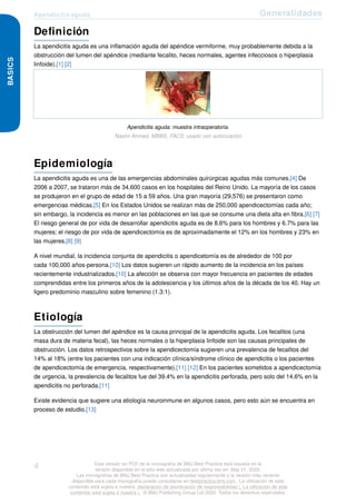 Apendicitis aguda Generalidades
BASICS
Definición
La apendicitis aguda es una inflamación aguda del apéndice vermiforme, muy probablemente debida a la
obstrucción del lumen del apéndice (mediante fecalito, heces normales, agentes infecciosos o hiperplasia
linfoide).[1] [2]
Apendicitis aguda: muestra intraoperatoria.
Nasim Ahmed, MBBS, FACS; usado con autorización
Epidemiología
La apendicitis aguda es una de las emergencias abdominales quirúrgicas agudas más comunes.[4] De
2006 a 2007, se trataron más de 34,600 casos en los hospitales del Reino Unido. La mayoría de los casos
se produjeron en el grupo de edad de 15 a 59 años. Una gran mayoría (29,576) se presentaron como
emergencias médicas.[5] En los Estados Unidos se realizan más de 250,000 apendicectomías cada año;
sin embargo, la incidencia es menor en las poblaciones en las que se consume una dieta alta en fibra.[6] [7]
El riesgo general de por vida de desarrollar apendicitis aguda es de 8.6% para los hombres y 6.7% para las
mujeres; el riesgo de por vida de apendicectomía es de aproximadamente el 12% en los hombres y 23% en
las mujeres.[8] [9]
A nivel mundial, la incidencia conjunta de apendicitis o apendicetomía es de alrededor de 100 por
cada 100,000 años-persona.[10] Los datos sugieren un rápido aumento de la incidencia en los países
recientemente industrializados.[10] La afección se observa con mayor frecuencia en pacientes de edades
comprendidas entre los primeros años de la adolescencia y los últimos años de la década de los 40. Hay un
ligero predominio masculino sobre femenino (1.3:1).
Etiología
La obstrucción del lumen del apéndice es la causa principal de la apendicitis aguda. Los fecalitos (una
masa dura de materia fecal), las heces normales o la hiperplasia linfoide son las causas principales de
obstrucción. Los datos retrospectivos sobre la apendicectomía sugieren una prevalencia de fecalitos del
14% al 18% (entre los pacientes con una indicación clínica/síndrome clínico de apendicitis o los pacientes
de apendicectomía de emergencia, respectivamente).[11] [12] En los pacientes sometidos a apendicectomía
de urgencia, la prevalencia de fecalitos fue del 39.4% en la apendicitis perforada, pero solo del 14.6% en la
apendicitis no perforada.[11]
Existe evidencia que sugiere una etiología neuroinmune en algunos casos, pero esto aún se encuentra en
proceso de estudio.[13]
4 Esta versión en PDF de la monografía de BMJ Best Practice está basada en la
versión disponible en el sitio web actualizada por última vez en: May 01, 2020.
Las monografías de BMJ Best Practice son actualizadas regularmente y la versión más reciente
disponible para cada monografía puede consultarse en bestpractice.bmj.com . La utilización de este
contenido está sujeta a nuestra declaración de exoneración de responsabilidad (. La utilización de este
contenido está sujeta a nuestra ) . © BMJ Publishing Group Ltd 2020. Todos los derechos reservados.
 