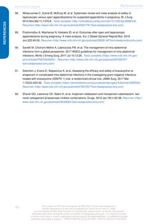 Apendicitis aguda Referencias
REFERENCES
88. Wilasrusmee C, Sukrat B, McEvoy M, et al. Systematic review and meta-analysis of safety of
laparoscopic versus open appendicectomy for suspected appendicitis in pregnancy. Br J Surg.
2012 Nov;99(11):1470-8. Texto completo (http://onlinelibrary.wiley.com/doi/10.1002/bjs.8889/full)
Resumen (http://www.ncbi.nlm.nih.gov/pubmed/23001791?tool=bestpractice.bmj.com)
89. Prodromidou A, Machairas N, Kostakis ID, et al. Outcomes after open and laparoscopic
appendectomy during pregnancy: A meta-analysis. Eur J Obstet Gynecol Reprod Biol. 2018
Jun;225:40-50. Resumen (http://www.ncbi.nlm.nih.gov/pubmed/29656140?tool=bestpractice.bmj.com)
90. Sartelli M, Chichom-Mefire A, Labricciosa FM, et al. The management of intra-abdominal
infections from a global perspective: 2017 WSES guidelines for management of intra-abdominal
infections. World J Emerg Surg. 2017 Jul 10;12:29. Texto completo (https://www.ncbi.nlm.nih.gov/
pmc/articles/PMC5504840/) Resumen (http://www.ncbi.nlm.nih.gov/pubmed/28702076?
tool=bestpractice.bmj.com)
91. Solomkin J, Evans D, Slepavicius A, et al. Assessing the efficacy and safety of eravacycline vs
ertapenem in complicated intra-abdominal infections in the investigating gram-negative infections
treated with eravacycline (IGNITE 1) trial: a randomized clinical trial. JAMA Surg. 2017 Mar
1;152(3):224-32. Texto completo (https://jamanetwork.com/journals/jamasurgery/fullarticle/2580504)
Resumen (http://www.ncbi.nlm.nih.gov/pubmed/27851857?tool=bestpractice.bmj.com)
92. Zhanel GG, Lawrence CK, Adam H, et al. Imipenem-relebactam and meropenem-vaborbactam: two
novel carbapenem-β-lactamase inhibitor combinations. Drugs. 2018 Jan;78(1):65-98. Resumen (http://
www.ncbi.nlm.nih.gov/pubmed/29230684?tool=bestpractice.bmj.com)
42 Esta versión en PDF de la monografía de BMJ Best Practice está basada en la
versión disponible en el sitio web actualizada por última vez en: May 01, 2020.
Las monografías de BMJ Best Practice son actualizadas regularmente y la versión más reciente
disponible para cada monografía puede consultarse en bestpractice.bmj.com . La utilización de este
contenido está sujeta a nuestra declaración de exoneración de responsabilidad (. La utilización de este
contenido está sujeta a nuestra ) . © BMJ Publishing Group Ltd 2020. Todos los derechos reservados.
 