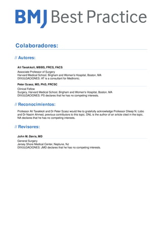 Colaboradores:
// Autores:
Ali Tavakkoli, MBBS, FRCS, FACS
Associate Professor of Surgery
Harvard Medical School, Brigham and Women's Hospital, Boston, MA
DIVULGACIONES: AT is a consultant for Medtronic.
Peter Szasz, MD, PhD, FRCSC
Clinical Fellow
Surgery, Harvard Medical School, Brigham and Women's Hospital, Boston, MA
DIVULGACIONES: PS declares that he has no competing interests.
// Reconocimientos:
Professor Ali Tavakkoli and Dr Peter Szasz would like to gratefully acknowledge Professor Dileep N. Lobo
and Dr Nasim Ahmed, previous contributors to this topic. DNL is the author of an article cited in the topic.
NA declares that he has no competing interests.
// Revisores:
John M. Davis, MD
General Surgery
Jersey Shore Medical Center, Neptune, NJ
DIVULGACIONES: JMD declares that he has no competing interests.
 