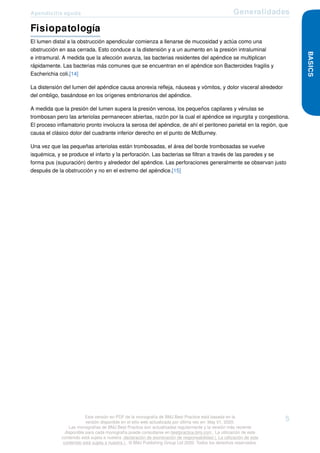 Apendicitis aguda Generalidades
Fisiopatología
El lumen distal a la obstrucción apendicular comienza a llenarse de mucosidad y actúa como una
obstrucción en asa cerrada. Esto conduce a la distensión y a un aumento en la presión intraluminal
e intramural. A medida que la afección avanza, las bacterias residentes del apéndice se multiplican
rápidamente. Las bacterias más comunes que se encuentran en el apéndice son Bacteroides fragilis y
Escherichia coli.[14]
La distensión del lumen del apéndice causa anorexia refleja, náuseas y vómitos, y dolor visceral alrededor
del ombligo, basándose en los orígenes embrionarios del apéndice.
A medida que la presión del lumen supera la presión venosa, los pequeños capilares y vénulas se
trombosan pero las arteriolas permanecen abiertas, razón por la cual el apéndice se ingurgita y congestiona.
El proceso inflamatorio pronto involucra la serosa del apéndice, de ahí el peritoneo parietal en la región, que
causa el clásico dolor del cuadrante inferior derecho en el punto de McBurney.
Una vez que las pequeñas arteriolas están trombosadas, el área del borde trombosadas se vuelve
isquémica, y se produce el infarto y la perforación. Las bacterias se filtran a través de las paredes y se
forma pus (supuración) dentro y alrededor del apéndice. Las perforaciones generalmente se observan justo
después de la obstrucción y no en el extremo del apéndice.[15]
BASICS
Esta versión en PDF de la monografía de BMJ Best Practice está basada en la
versión disponible en el sitio web actualizada por última vez en: May 01, 2020.
Las monografías de BMJ Best Practice son actualizadas regularmente y la versión más reciente
disponible para cada monografía puede consultarse en bestpractice.bmj.com . La utilización de este
contenido está sujeta a nuestra declaración de exoneración de responsabilidad (. La utilización de este
contenido está sujeta a nuestra ) . © BMJ Publishing Group Ltd 2020. Todos los derechos reservados.
5
 