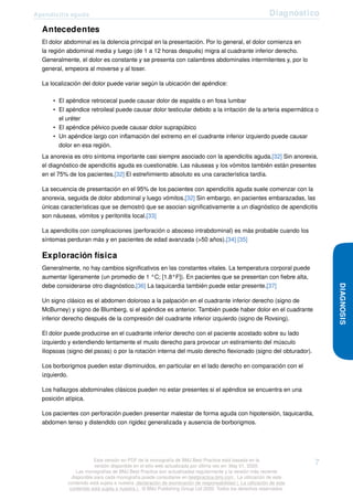 Apendicitis aguda Diagnóstico
Antecedentes
El dolor abdominal es la dolencia principal en la presentación. Por lo general, el dolor comienza en
la región abdominal media y luego (de 1 a 12 horas después) migra al cuadrante inferior derecho.
Generalmente, el dolor es constante y se presenta con calambres abdominales intermitentes y, por lo
general, empeora al moverse y al toser.
La localización del dolor puede variar según la ubicación del apéndice:
• El apéndice retrocecal puede causar dolor de espalda o en fosa lumbar
• El apéndice retroileal puede causar dolor testicular debido a la irritación de la arteria espermática o
el uréter
• El apéndice pélvico puede causar dolor suprapúbico
• Un apéndice largo con inflamación del extremo en el cuadrante inferior izquierdo puede causar
dolor en esa región.
La anorexia es otro síntoma importante casi siempre asociado con la apendicitis aguda.[32] Sin anorexia,
el diagnóstico de apendicitis aguda es cuestionable. Las náuseas y los vómitos también están presentes
en el 75% de los pacientes.[32] El estreñimiento absoluto es una característica tardía.
La secuencia de presentación en el 95% de los pacientes con apendicitis aguda suele comenzar con la
anorexia, seguida de dolor abdominal y luego vómitos.[32] Sin embargo, en pacientes embarazadas, las
únicas características que se demostró que se asocian significativamente a un diagnóstico de apendicitis
son náuseas, vómitos y peritonitis local.[33]
La apendicitis con complicaciones (perforación o absceso intrabdominal) es más probable cuando los
síntomas perduran más y en pacientes de edad avanzada (>50 años).[34] [35]
Exploración física
Generalmente, no hay cambios significativos en las constantes vitales. La temperatura corporal puede
aumentar ligeramente (un promedio de 1 °C; [1.8°F]). En pacientes que se presentan con fiebre alta,
debe considerarse otro diagnóstico.[36] La taquicardia también puede estar presente.[37]
Un signo clásico es el abdomen doloroso a la palpación en el cuadrante inferior derecho (signo de
McBurney) y signo de Blumberg, si el apéndice es anterior. También puede haber dolor en el cuadrante
inferior derecho después de la compresión del cuadrante inferior izquierdo (signo de Rovsing).
El dolor puede producirse en el cuadrante inferior derecho con el paciente acostado sobre su lado
izquierdo y extendiendo lentamente el muslo derecho para provocar un estiramiento del músculo
iliopsoas (signo del psoas) o por la rotación interna del muslo derecho flexionado (signo del obturador).
Los borborigmos pueden estar disminuidos, en particular en el lado derecho en comparación con el
izquierdo.
Los hallazgos abdominales clásicos pueden no estar presentes si el apéndice se encuentra en una
posición atípica.
Los pacientes con perforación pueden presentar malestar de forma aguda con hipotensión, taquicardia,
abdomen tenso y distendido con rigidez generalizada y ausencia de borborigmos.
DIAGNOSIS
Esta versión en PDF de la monografía de BMJ Best Practice está basada en la
versión disponible en el sitio web actualizada por última vez en: May 01, 2020.
Las monografías de BMJ Best Practice son actualizadas regularmente y la versión más reciente
disponible para cada monografía puede consultarse en bestpractice.bmj.com . La utilización de este
contenido está sujeta a nuestra declaración de exoneración de responsabilidad (. La utilización de este
contenido está sujeta a nuestra ) . © BMJ Publishing Group Ltd 2020. Todos los derechos reservados.
7
 
