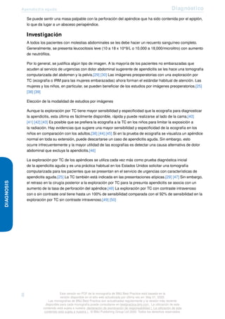 Apendicitis aguda Diagnóstico
DIAGNOSIS
Se puede sentir una masa palpable con la perforación del apéndice que ha sido contenida por el epiplón,
lo que da lugar a un absceso periapéndice.
Investigación
A todos los pacientes con molestias abdominales se les debe hacer un recuento sanguíneo completo.
Generalmente, se presenta leucocitosis leve (10 a 18 x 10^9/L o 10,000 a 18,000/microlitro) con aumento
de neutrófilos.
Por lo general, se justifica algún tipo de imagen. A la mayoría de los pacientes no embarazadas que
acuden al servicio de urgencias con dolor abdominal sugerente de apendicitis se les hace una tomografía
computarizada del abdomen y la pelvis.[29] [30] Las imágenes preoperatorias con una exploración por
TC (ecografía o IRM para las mujeres embarazadas) ahora forman el estándar habitual de atención. Las
mujeres y los niños, en particular, se pueden beneficiar de los estudios por imágenes preoperatorios.[25]
[38] [39]
Elección de la modalidad de estudios por imágenes
Aunque la exploración por TC tiene mayor sensibilidad y especificidad que la ecografía para diagnosticar
la apendicitis, esta última es fácilmente disponible, rápida y puede realizarse al lado de la cama.[40]
[41] [42] [43] Es posible que se prefiera la ecografía a la TC en los niños para limitar la exposición a
la radiación. Hay evidencias que sugiere una mayor sensibilidad y especificidad de la ecografía en los
niños en comparación con los adultos.[38] [44] [45] Si en la prueba de ecografía se visualiza un apéndice
normal en toda su extensión, puede descartarse un caso de apendicitis aguda. Sin embargo, esto
ocurre infrecuentemente y la mayor utilidad de las ecografías es detectar una causa alternativa de dolor
abdominal que excluya la apendicitis.[46]
La exploración por TC de los apéndices se utiliza cada vez más como prueba diagnóstica inicial
de la apendicitis aguda y es una práctica habitual en los Estados Unidos solicitar una tomografía
computarizada para los pacientes que se presentan en el servicio de urgencias con características de
apendicitis aguda.[25] La TC también está indicada en las presentaciones atípicas.[29] [47] Sin embargo,
el retraso en la cirugía posterior a la exploración por TC para la presunta apendicitis se asocia con un
aumento de la tasa de perforación del apéndice.[48] La exploración por TC con contraste intravenoso
con o sin contraste oral tiene hasta un 100% de sensibilidad comparada con el 92% de sensibilidad en la
exploración por TC sin contraste intravenoso.[49] [50]
8 Esta versión en PDF de la monografía de BMJ Best Practice está basada en la
versión disponible en el sitio web actualizada por última vez en: May 01, 2020.
Las monografías de BMJ Best Practice son actualizadas regularmente y la versión más reciente
disponible para cada monografía puede consultarse en bestpractice.bmj.com . La utilización de este
contenido está sujeta a nuestra declaración de exoneración de responsabilidad (. La utilización de este
contenido está sujeta a nuestra ) . © BMJ Publishing Group Ltd 2020. Todos los derechos reservados.
 