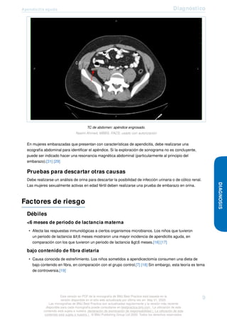 Apendicitis aguda Diagnóstico
TC de abdomen: apéndice engrosado.
Nasim Ahmed, MBBS, FACS; usado con autorización
En mujeres embarazadas que presentan con características de apendicitis, debe realizarse una
ecografía abdominal para identificar el apéndice. Si la exploración de sonograma no es concluyente,
puede ser indicado hacer una resonancia magnética abdominal (particularmente al principio del
embarazo).[31] [29]
Pruebas para descartar otras causas
Debe realizarse un análisis de orina para descartar la posibilidad de infección urinaria o de cólico renal.
Las mujeres sexualmente activas en edad fértil deben realizarse una prueba de embarazo en orina.
Factores de riesgo
Débiles
<6 meses de periodo de lactancia materna
• Afecta las respuestas inmunológicas a ciertos organismos microbianos. Los niños que tuvieron
un periodo de lactancia <6 meses mostraron una mayor incidencia de apendicitis aguda, en
comparación con los que tuvieron un periodo de lactancia >6 meses.[16] [17]
bajo contenido de fibra dietaria
• Causa conocida de estreñimiento. Los niños sometidos a apendicectomía consumen una dieta de
bajo contenido en fibra, en comparación con el grupo control.[7] [18] Sin embargo, esta teoría es tema
de controversia.[19]
DIAGNOSIS
Esta versión en PDF de la monografía de BMJ Best Practice está basada en la
versión disponible en el sitio web actualizada por última vez en: May 01, 2020.
Las monografías de BMJ Best Practice son actualizadas regularmente y la versión más reciente
disponible para cada monografía puede consultarse en bestpractice.bmj.com . La utilización de este
contenido está sujeta a nuestra declaración de exoneración de responsabilidad (. La utilización de este
contenido está sujeta a nuestra ) . © BMJ Publishing Group Ltd 2020. Todos los derechos reservados.
9
 