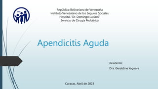 Apendicitis Aguda
Residente:
Dra. Geraldine Yaguare
República Bolivariana de Venezuela
Instituto Venezolano de los Seguros Sociales
Hospital “Dr. Domingo Luciani”
Servicio de Cirugía Pediátrica
Caracas, Abril de 2023
 