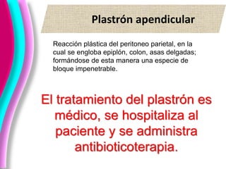 Plastrón apendicular
Reacción plástica del peritoneo parietal, en la
cual se engloba epiplón, colon, asas delgadas;
formándose de esta manera una especie de
bloque impenetrable.
El tratamiento del plastrón es
médico, se hospitaliza al
paciente y se administra
antibioticoterapia.
 