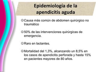 Epidemiología de la
apendicitis aguda
Causa más común de abdomen quirúrgico no
traumático
50% de las intervenciones quirúrgicas de
emergencia.
Raro en lactantes.
Mortalidad del 1,3%, alcanzando un 8,5% en
los casos de apendicitis perforada y hasta 15%
en pacientes mayores de 80 años.
 