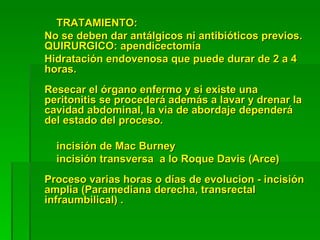 TRATAMIENTO:
No se deben dar antálgicos ni antibióticos previos.
QUIRURGICO: apendicectomía
Hidratación endovenosa que puede durar de 2 a 4
horas.
Resecar el órgano enfermo y si existe una
peritonitis se procederá además a lavar y drenar la
cavidad abdominal, la via de abordaje dependerá
del estado del proceso.

  incisión de Mac Burney
  incisión transversa a lo Roque Davis (Arce)
Proceso varias horas o días de evolucion - incisión
amplia (Paramediana derecha, transrectal
infraumbilical) .
 